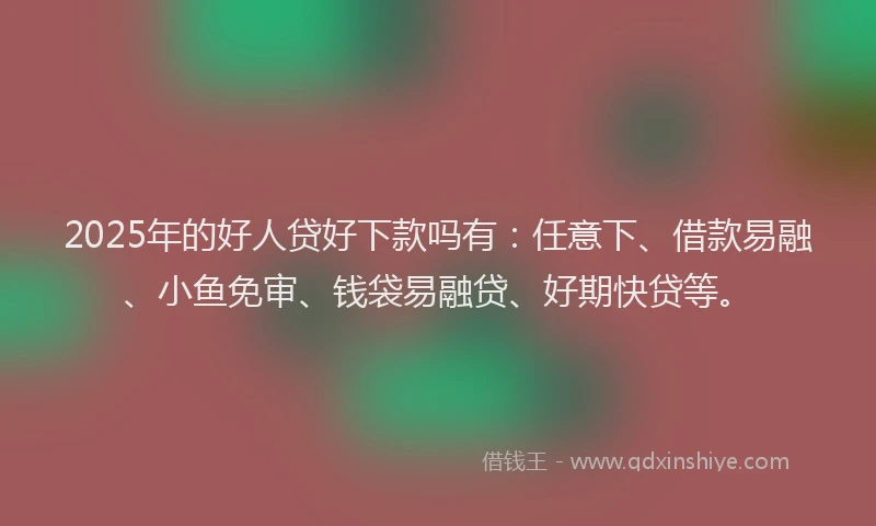 2025年的好人贷好下款吗有：任意下、借款易融、小鱼免审、钱袋易融贷、好期快贷等。