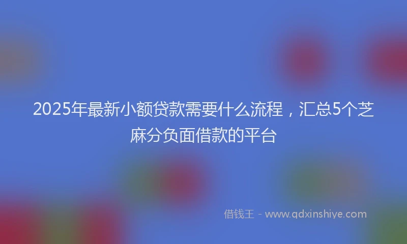 2025年最新小额贷款需要什么流程，汇总5个芝麻分负面借款的平台