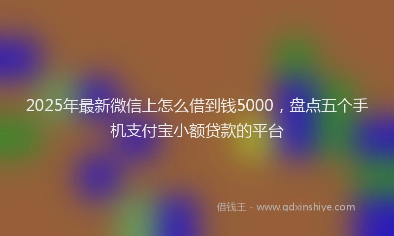 2025年最新微信上怎么借到钱5000，盘点五个手机支付宝小额贷款的平台