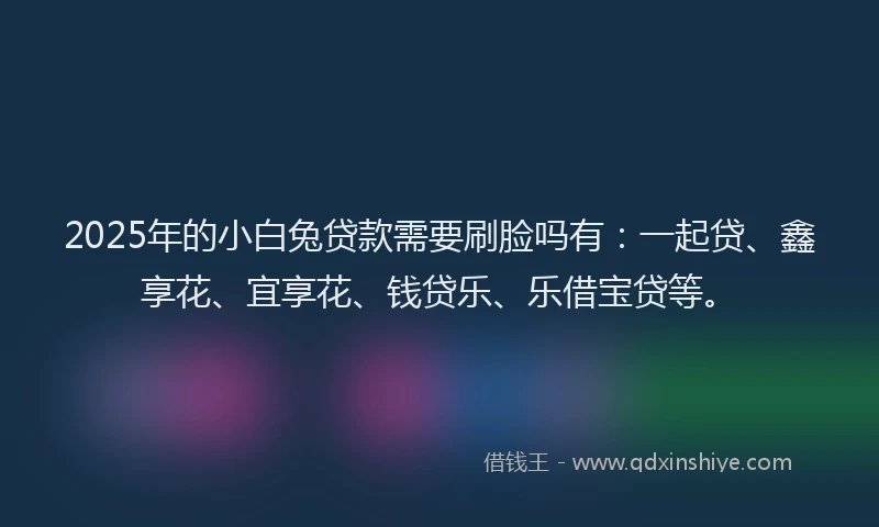 2025年的小白兔贷款需要刷脸吗有：一起贷、鑫享花、宜享花、钱贷乐、乐借宝贷等。