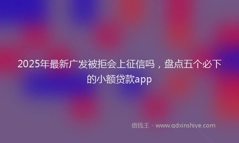 2025年最新广发被拒会上征信吗，盘点五个必下的小额贷款app