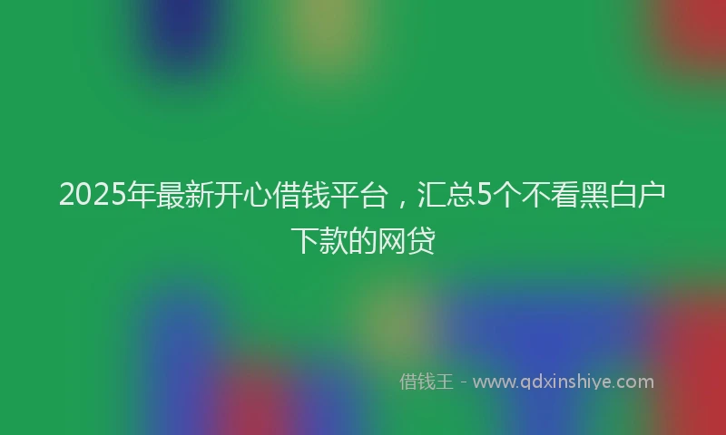 2025年最新开心借钱平台，汇总5个不看黑白户下款的网贷