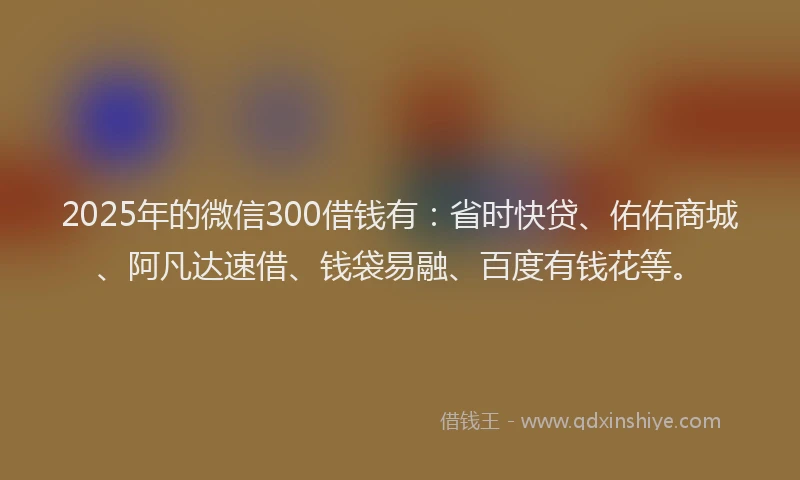 2025年的微信300借钱有：省时快贷、佑佑商城、阿凡达速借、钱袋易融、百度有钱花等。