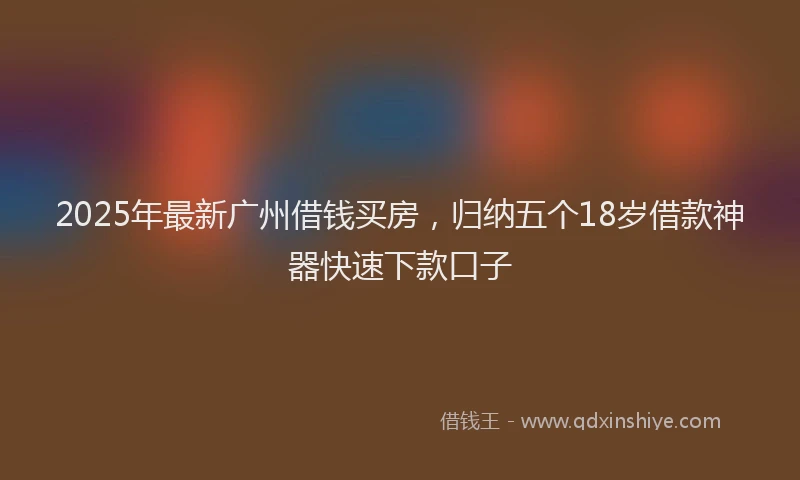 2025年最新广州借钱买房，归纳五个18岁借款神器快速下款口子