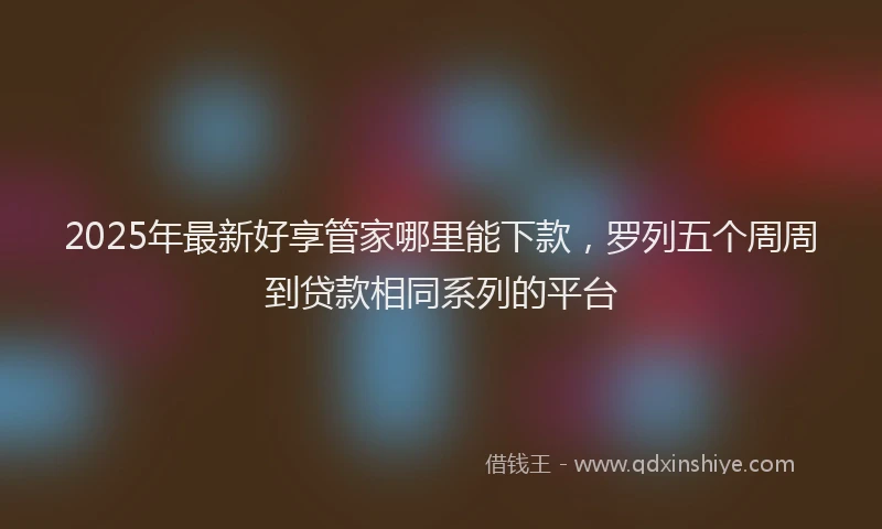2025年最新好享管家哪里能下款，罗列五个周周到贷款相同系列的平台
