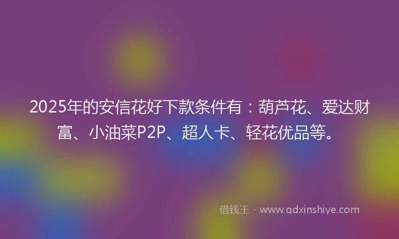 2025年的安信花好下款条件有：葫芦花、爱达财富、小油菜P2P、超人卡、轻花优品等。