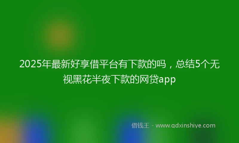 2025年最新好享借平台有下款的吗，总结5个无视黑花半夜下款的网贷app