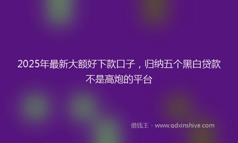 2025年最新大额好下款口子，归纳五个黑白贷款不是高炮的平台