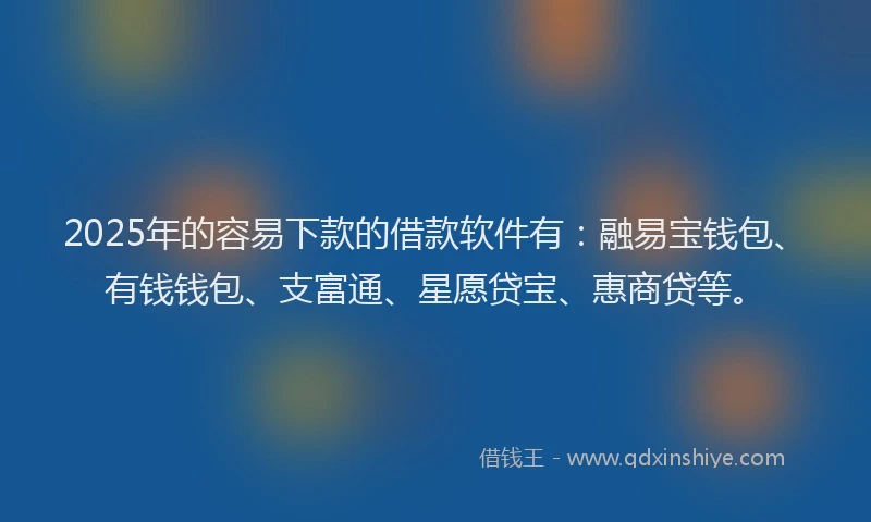 2025年的容易下款的借款软件有：融易宝钱包、有钱钱包、支富通、星愿贷宝、惠商贷等。