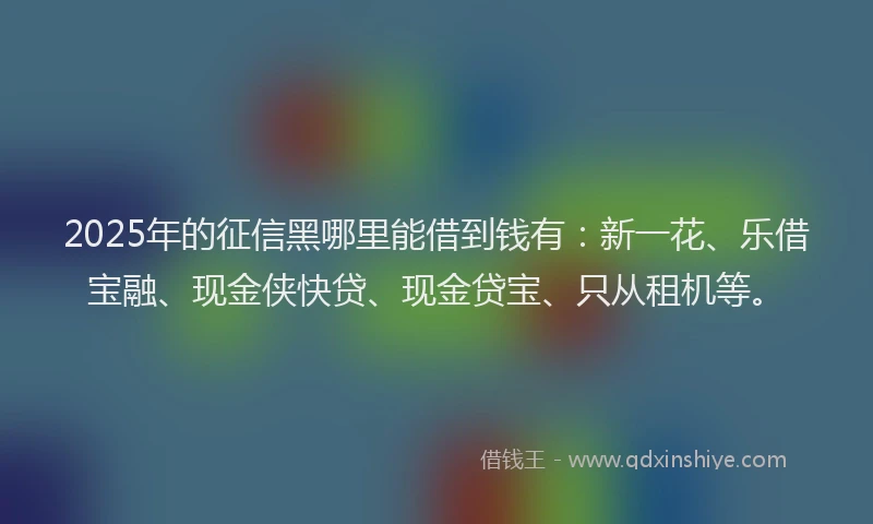 2025年的征信黑哪里能借到钱有：新一花、乐借宝融、现金侠快贷、现金贷宝、只从租机等。