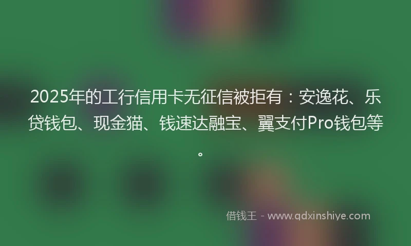 2025年的工行信用卡无征信被拒有：安逸花、乐贷钱包、现金猫、钱速达融宝、翼支付Pro钱包等。