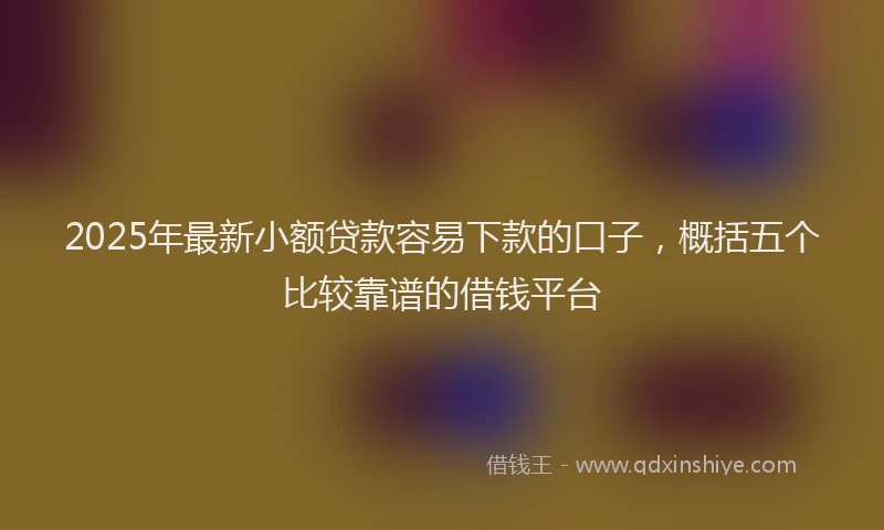 2025年最新小额贷款容易下款的口子，概括五个比较靠谱的借钱平台