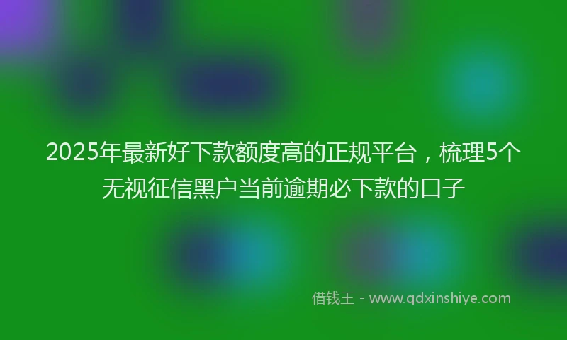 2025年最新好下款额度高的正规平台，梳理5个无视征信黑户当前逾期必下款的口子