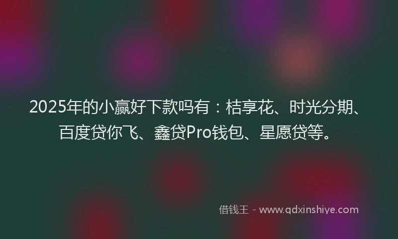 2025年的小赢好下款吗有：桔享花、时光分期、百度贷你飞、鑫贷Pro钱包、星愿贷等。