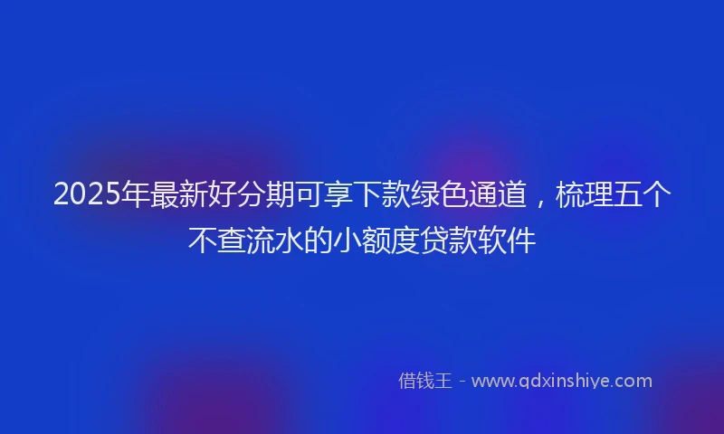 2025年最新好分期可享下款绿色通道，梳理五个不查流水的小额度贷款软件