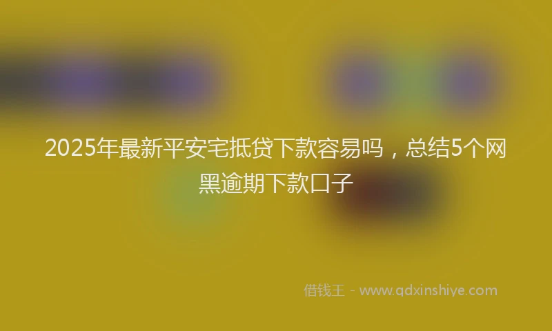 2025年最新平安宅抵贷下款容易吗，总结5个网黑逾期下款口子