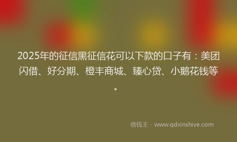 2025年的征信黑征信花可以下款的口子有：美团闪借、好分期、橙丰商城、臻心贷、小鹅花钱等。
