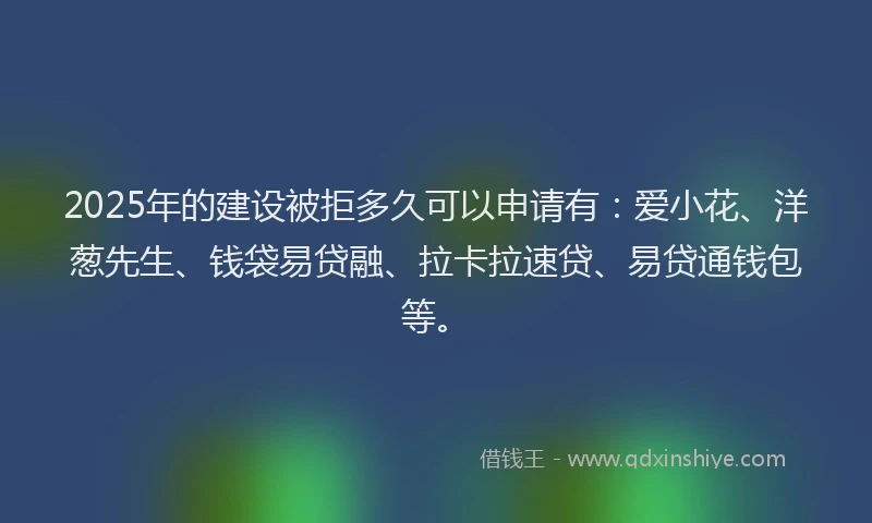 2025年的建设被拒多久可以申请有：爱小花、洋葱先生、钱袋易贷融、拉卡拉速贷、易贷通钱包等。