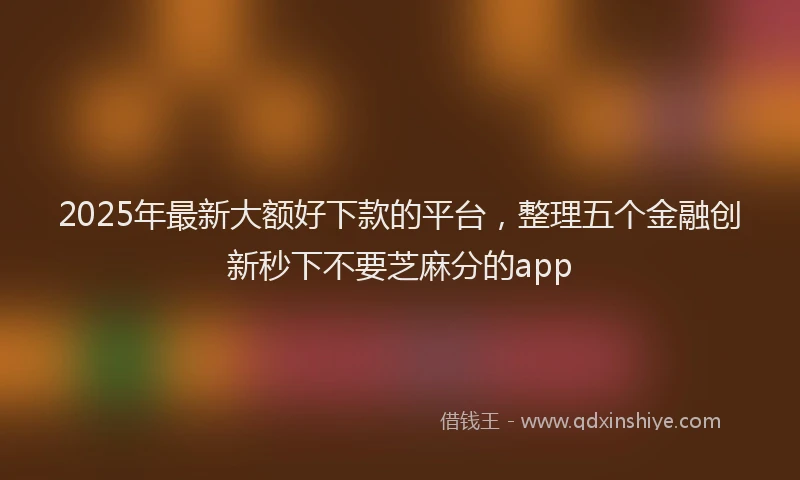 2025年最新大额好下款的平台，整理五个金融创新秒下不要芝麻分的app