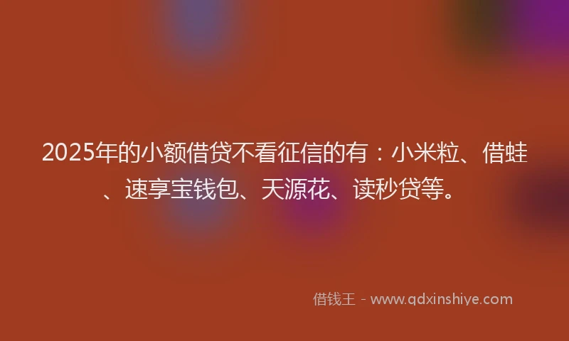 2025年的小额借贷不看征信的有：小米粒、借蛙、速享宝钱包、天源花、读秒贷等。