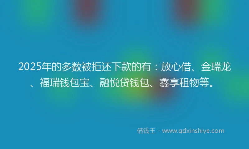 2025年的多数被拒还下款的有：放心借、金瑞龙、福瑞钱包宝、融悦贷钱包、鑫享租物等。