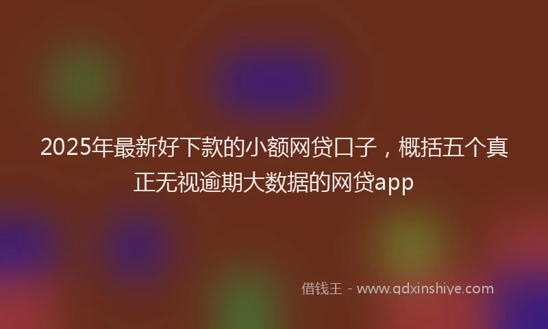 2025年最新好下款的小额网贷口子，概括五个真正无视逾期大数据的网贷app