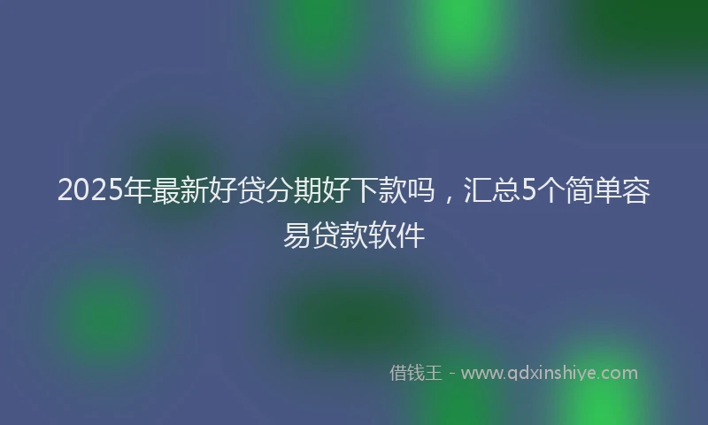 2025年最新好贷分期好下款吗，汇总5个简单容易贷款软件