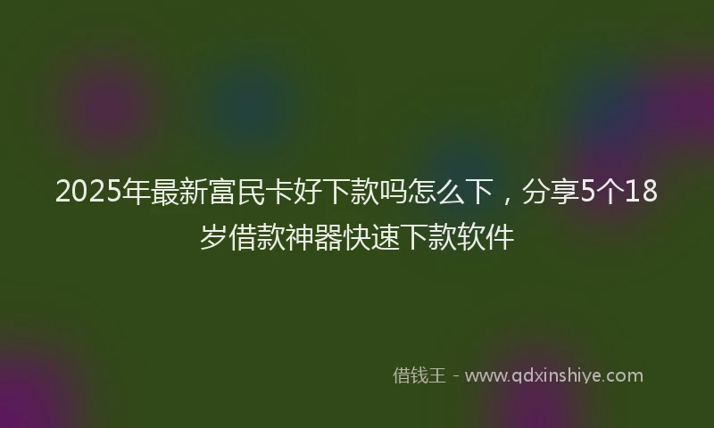 2025年最新富民卡好下款吗怎么下，分享5个18岁借款神器快速下款软件