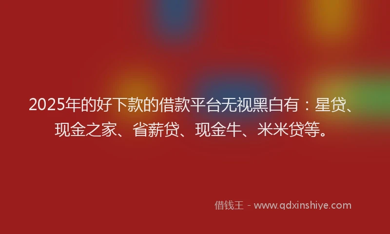 2025年的好下款的借款平台无视黑白有：星贷、现金之家、省薪贷、现金牛、米米贷等。