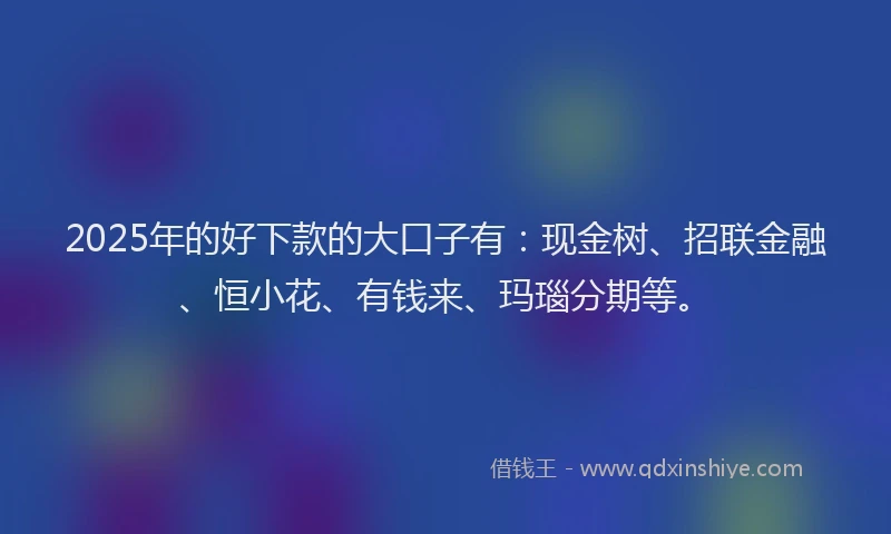 2025年的好下款的大口子有：现金树、招联金融、恒小花、有钱来、玛瑙分期等。