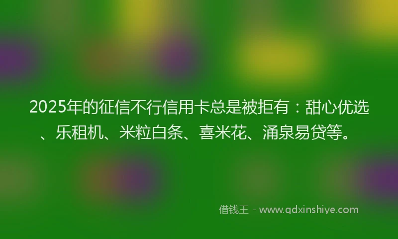 2025年的征信不行信用卡总是被拒有：甜心优选、乐租机、米粒白条、喜米花、涌泉易贷等。