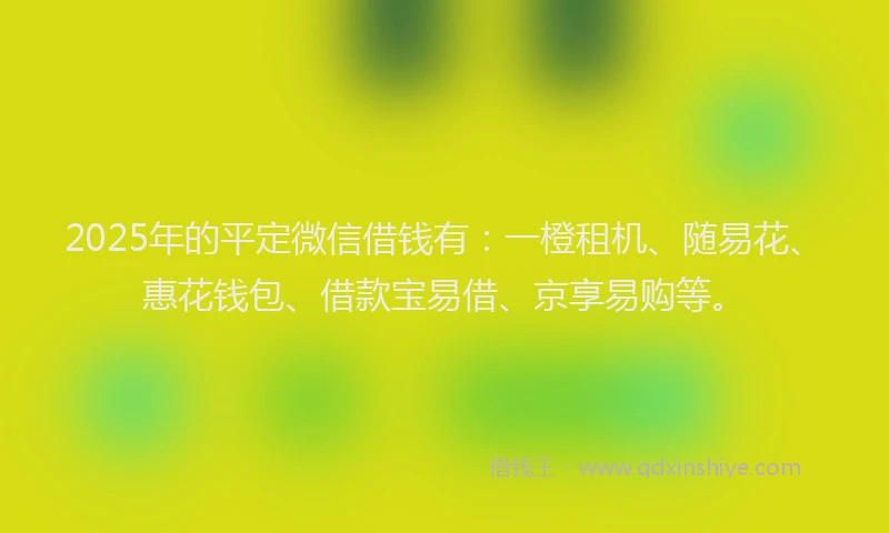 2025年的平定微信借钱有：一橙租机、随易花、惠花钱包、借款宝易借、京享易购等。