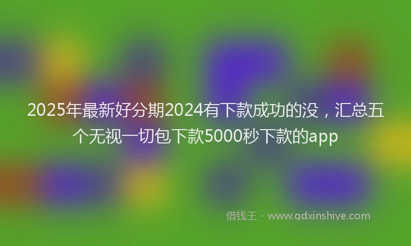 2025年最新好分期2024有下款成功的没，汇总五个无视一切包下款5000秒下款的app