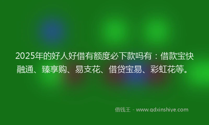 2025年的好人好借有额度必下款吗有：借款宝快融通、臻享购、易支花、借贷宝易、彩虹花等。