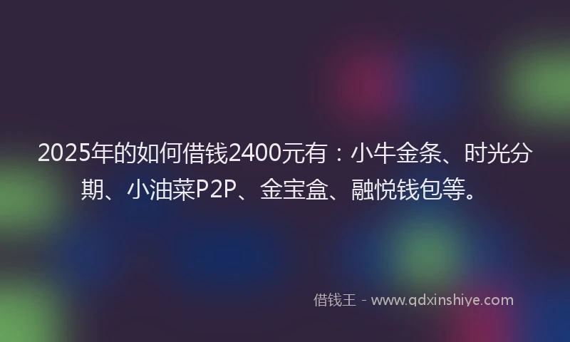2025年的如何借钱2400元有：小牛金条、时光分期、小油菜P2P、金宝盒、融悦钱包等。