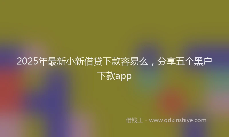 2025年最新小新借贷下款容易么，分享五个黑户下款app