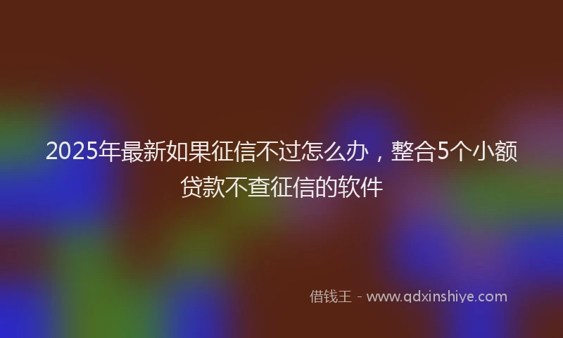 2025年最新如果征信不过怎么办，整合5个小额贷款不查征信的软件