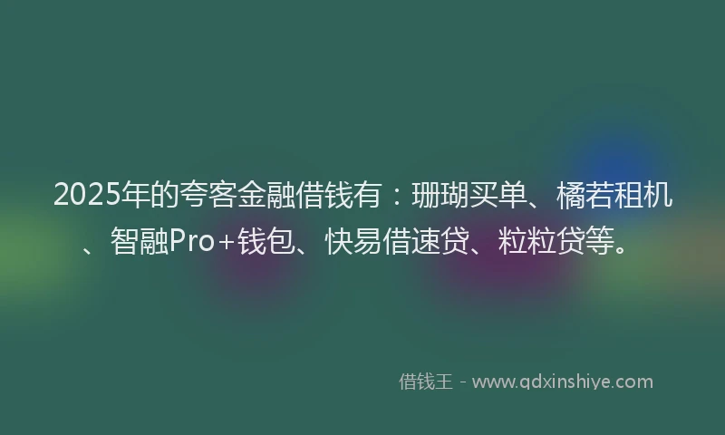 2025年的夸客金融借钱有：珊瑚买单、橘若租机、智融Pro+钱包、快易借速贷、粒粒贷等。