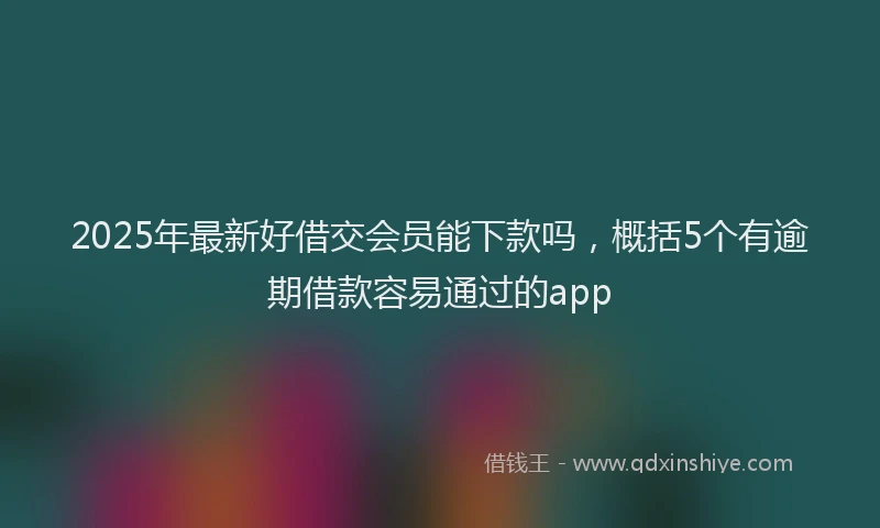 2025年最新好借交会员能下款吗，概括5个有逾期借款容易通过的app