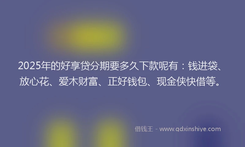 2025年的好享贷分期要多久下款呢有：钱进袋、放心花、爱木财富、正好钱包、现金侠快借等。