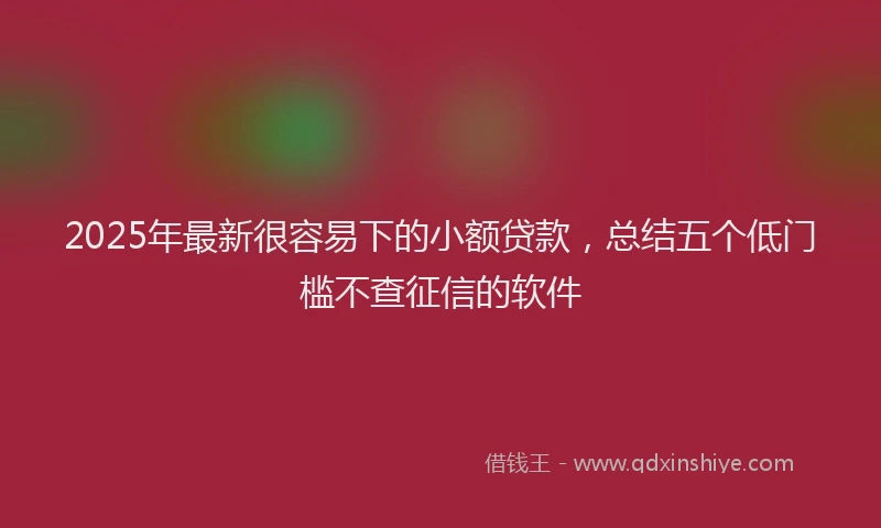 2025年最新很容易下的小额贷款，总结五个低门槛不查征信的软件