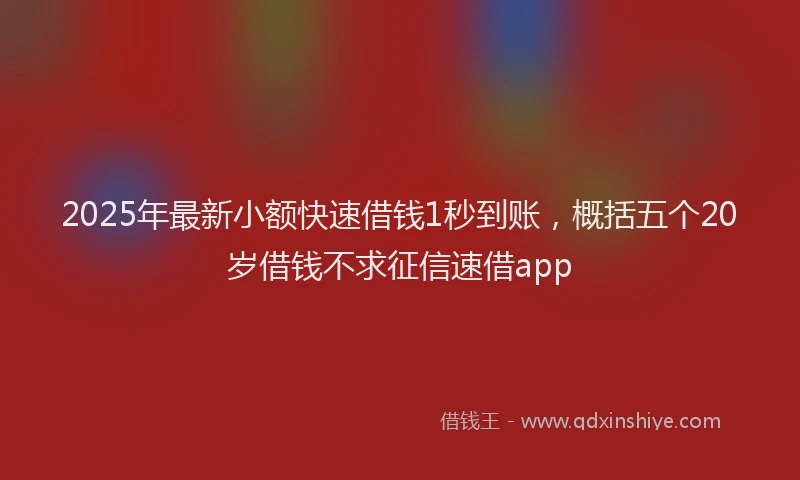 2025年最新小额快速借钱1秒到账，概括五个20岁借钱不求征信速借app