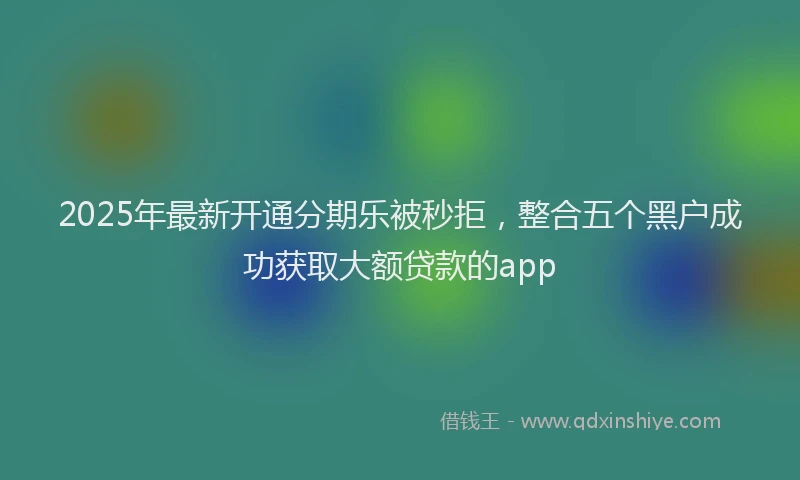 2025年最新开通分期乐被秒拒，整合五个黑户成功获取大额贷款的app