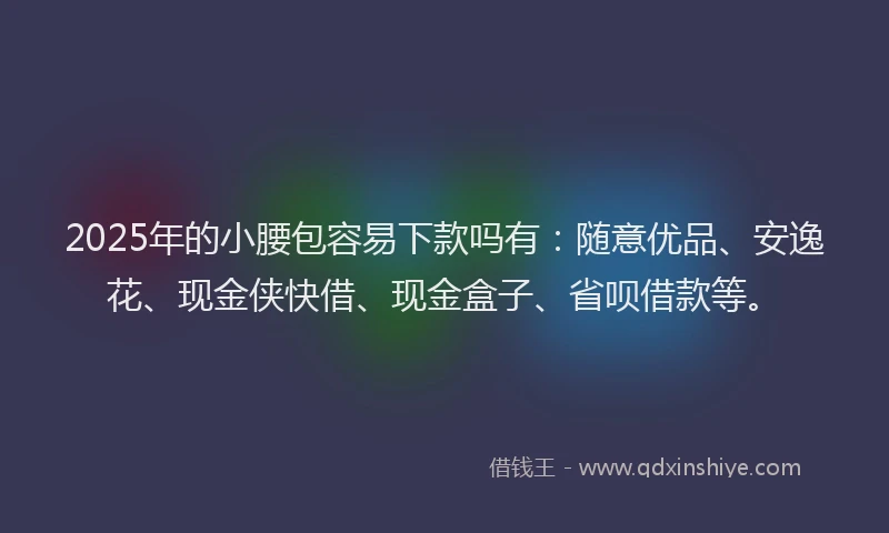 2025年的小腰包容易下款吗有：随意优品、安逸花、现金侠快借、现金盒子、省呗借款等。