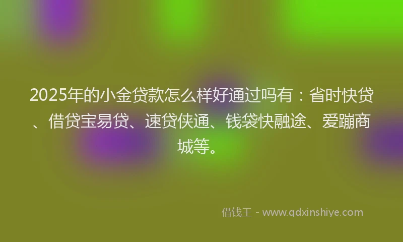 2025年的小金贷款怎么样好通过吗有：省时快贷、借贷宝易贷、速贷侠通、钱袋快融途、爱蹦商城等。