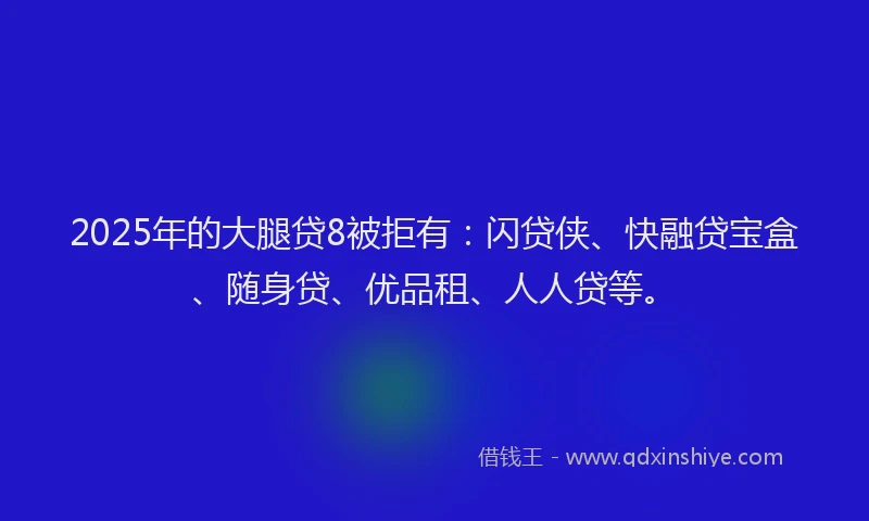 2025年的大腿贷8被拒有：闪贷侠、快融贷宝盒、随身贷、优品租、人人贷等。