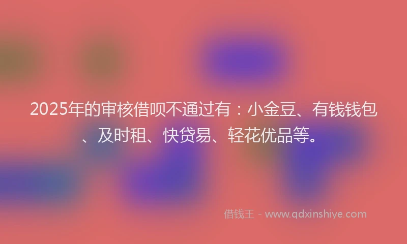2025年的审核借呗不通过有：小金豆、有钱钱包、及时租、快贷易、轻花优品等。