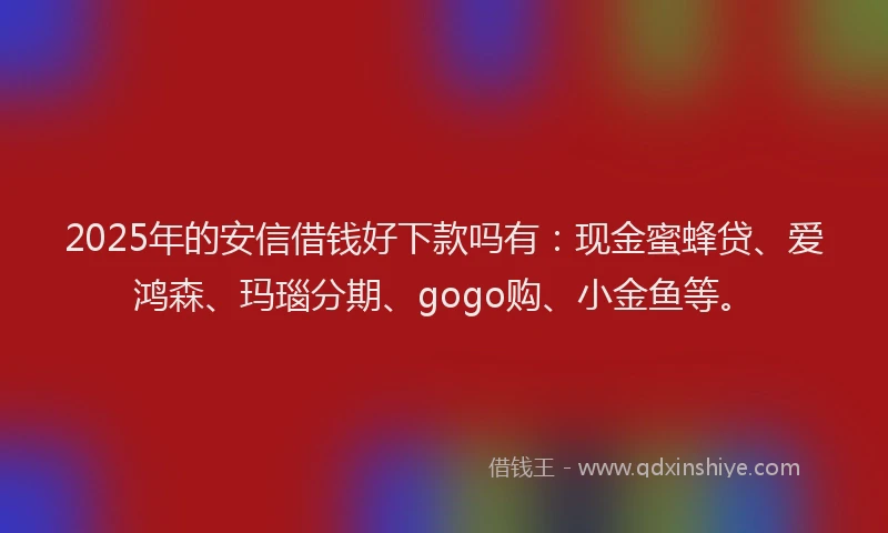 2025年的安信借钱好下款吗有：现金蜜蜂贷、爱鸿森、玛瑙分期、gogo购、小金鱼等。