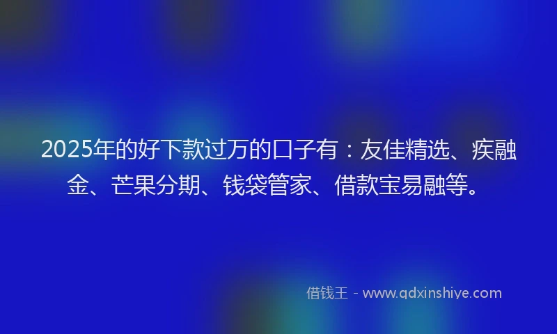 2025年的好下款过万的口子有：友佳精选、疾融金、芒果分期、钱袋管家、借款宝易融等。
