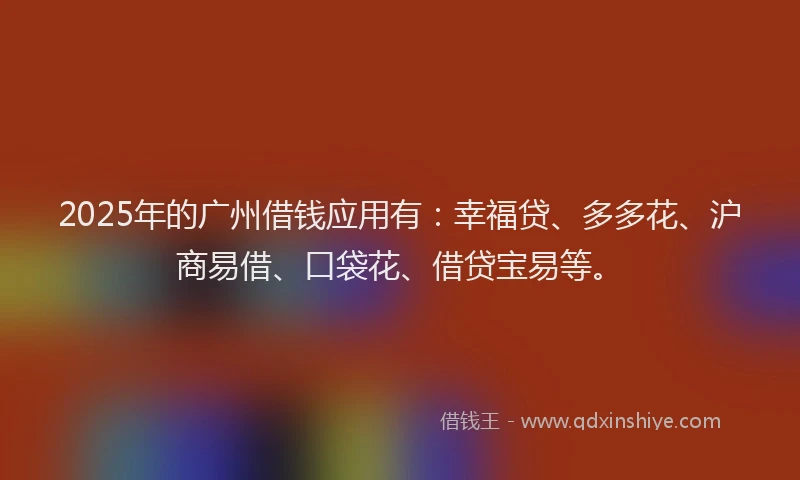2025年的广州借钱应用有：幸福贷、多多花、沪商易借、口袋花、借贷宝易等。